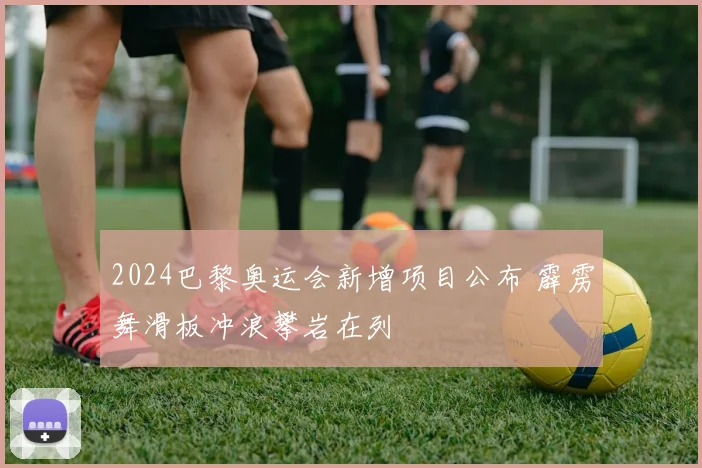2024巴黎奥运会新增项目公布 霹雳舞滑板冲浪攀岩在列