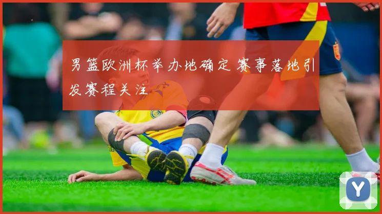 男篮欧洲杯举办地确定 赛事落地引发赛程关注