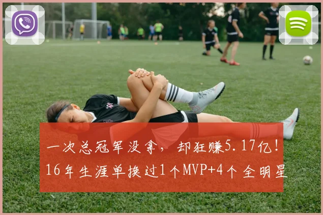 一次总冠军没拿，却狂赚5.17亿！16年生涯单换过1个MVP+4个全明星