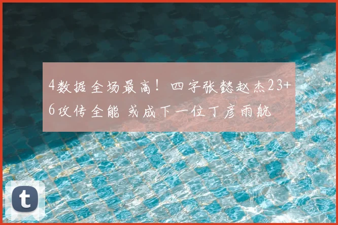 4数据全场最高！四字张懿赵杰23+6攻传全能 或成下一位丁彦雨航