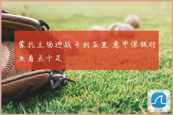 蒙扎主场迎战卡利亚里 意甲保级对决看点十足