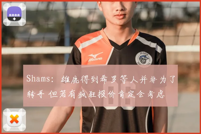Shams：雄鹿得到希罗等人并非为了转手 但若有疯狂报价肯定会考虑
