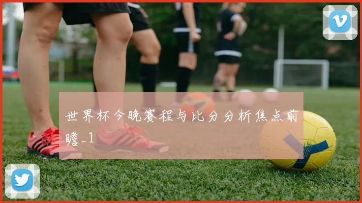 世界杯今晚赛程与比分分析焦点前瞻_1