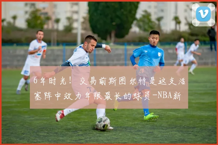 6年时光！交易前斯图尔特是这支活塞阵中效力年限最长的球员-NBA新闻