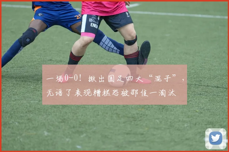 一场0-0！揪出国足四大“混子”，无语了表现糟糕恐被邵佳一淘汰