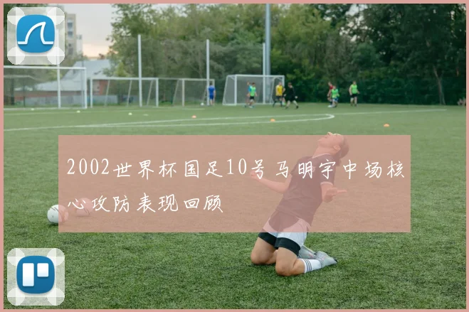 2002世界杯国足10号马明宇中场核心攻防表现回顾