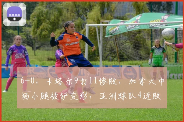 6-0，卡塔尔9打11惨败，加拿大中场小腿被铲变形，亚洲球队4连败
