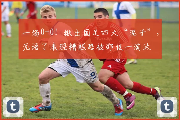 一场0-0！揪出国足四大“混子”，无语了表现糟糕恐被邵佳一淘汰
