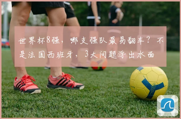 世界杯8强,哪支强队最易翻车?不是法国西班牙,3大问题浮出水面