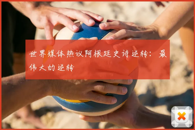 世界媒体热议阿根廷史诗逆转：最伟大的逆转