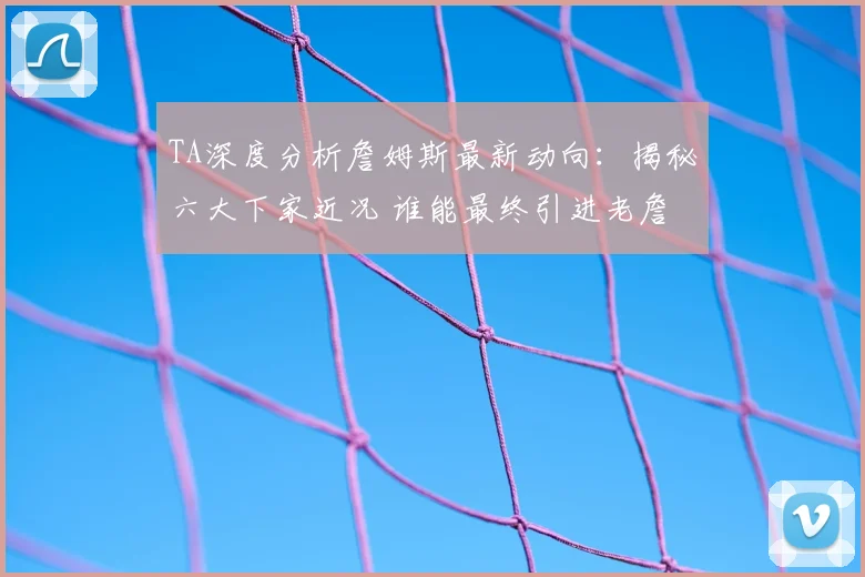 TA深度分析詹姆斯最新动向：揭秘六大下家近况 谁能最终引进老詹