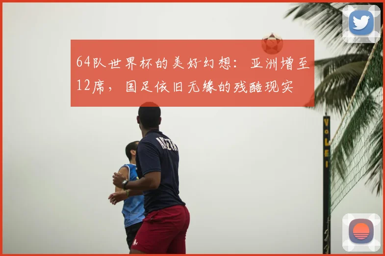64队世界杯的美好幻想：亚洲增至12席，国足依旧无缘的残酷现实