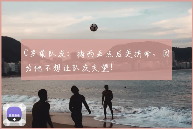 C罗前队友：梅西丢点后更拼命，因为他不想让队友失望！
