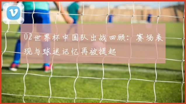 02世界杯中国队出战回顾：赛场表现与球迷记忆再被提起