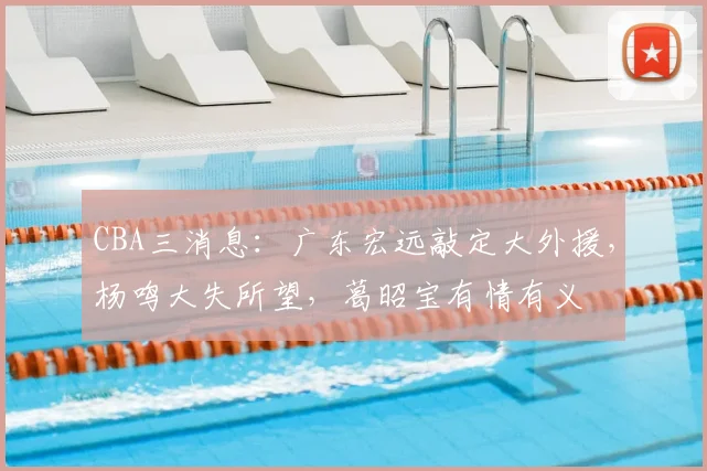CBA三消息:广东宏远敲定大外援,杨鸣大失所望,葛昭宝有情有义