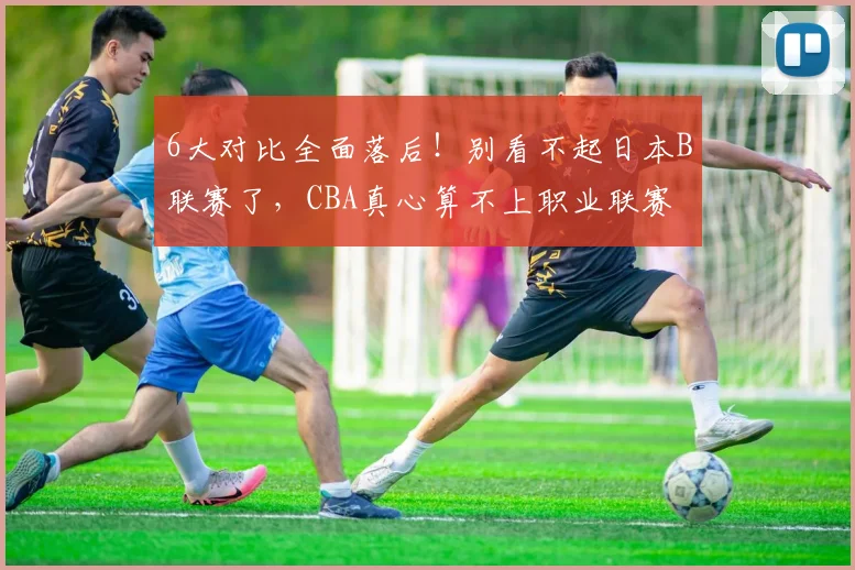 6大对比全面落后！别看不起日本B联赛了，CBA真心算不上职业联赛