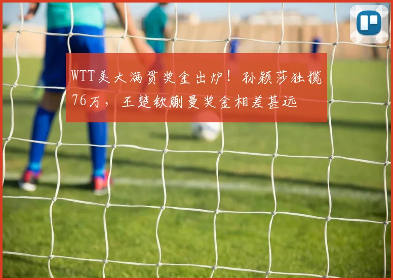 WTT美大满贯奖金出炉!孙颖莎独揽76万,王楚钦蒯曼奖金相差甚远