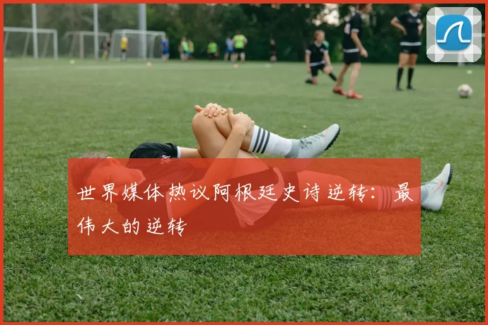 世界媒体热议阿根廷史诗逆转：最伟大的逆转