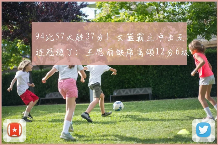 94比57大胜37分!女篮霸主冲击五连冠稳了:王思雨缺席高颂12分6板