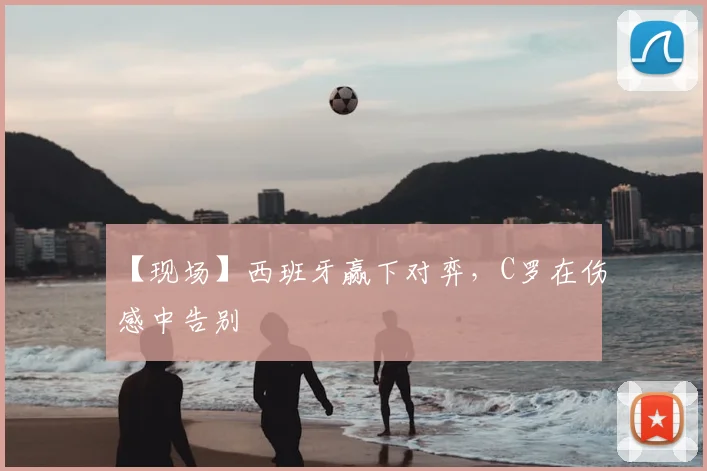 【现场】西班牙赢下对弈，C罗在伤感中告别