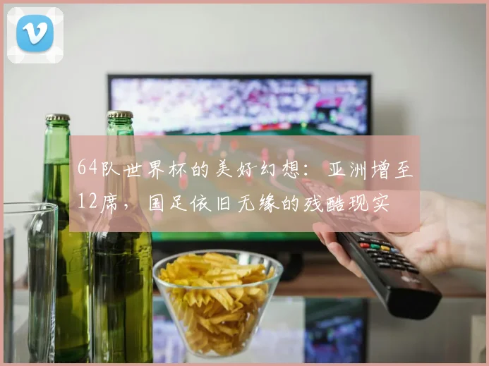 64队世界杯的美好幻想：亚洲增至12席，国足依旧无缘的残酷现实