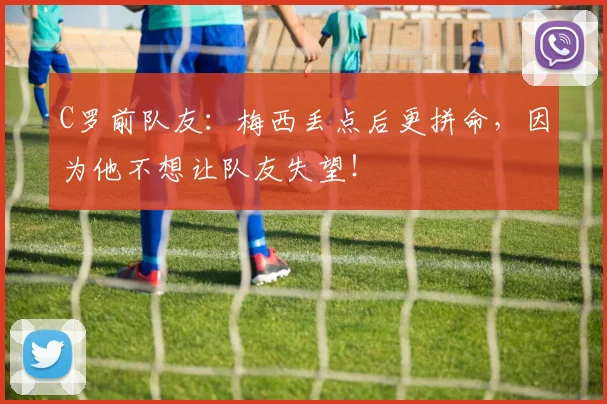 C罗前队友：梅西丢点后更拼命，因为他不想让队友失望！