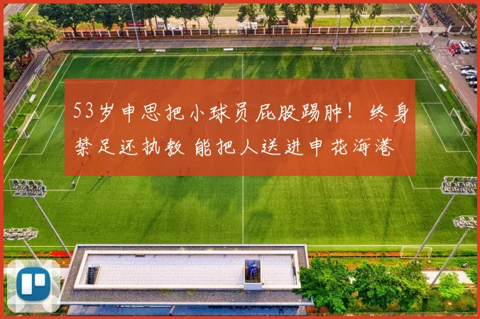 53岁申思把小球员屁股踢肿！终身禁足还执教 能把人送进申花海港