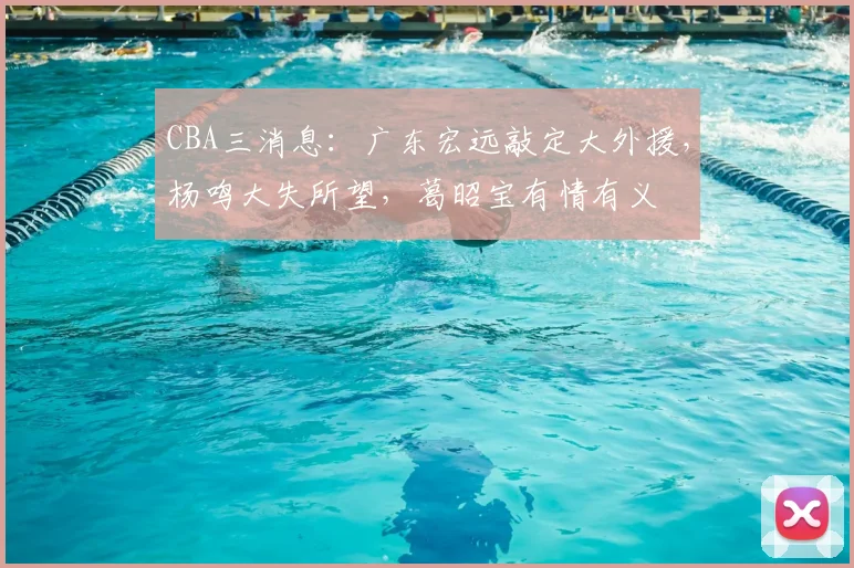 CBA三消息：广东宏远敲定大外援，杨鸣大失所望，葛昭宝有情有义