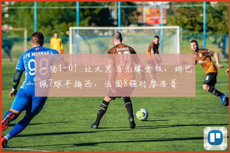 一场1-0！让大黑马无缘晋级，姆巴佩7球平梅西，法国8强对摩洛哥