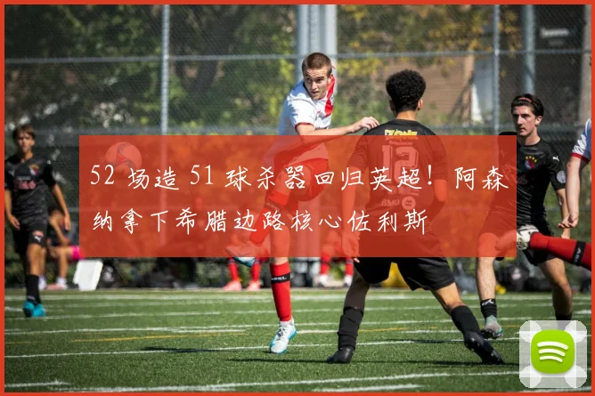 52 场造 51 球杀器回归英超！阿森纳拿下希腊边路核心佐利斯