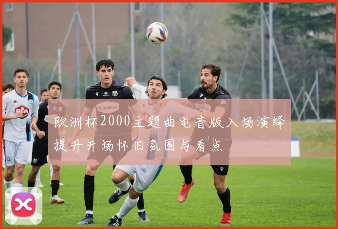 欧洲杯2000主题曲电音版入场演绎提升开场怀旧氛围与看点