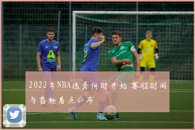 2022年NBA选秀何时开始 赛程时间与首轮看点公布