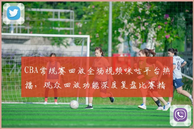 CBA常规赛回放全场视频咪咕平台热播，观众回放功能深度复盘比赛精彩瞬间