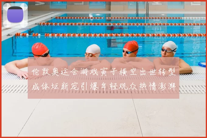 伦敦奥运会游戏寅子横空出世转型成体坛新宠引爆年轻观众热情澎湃