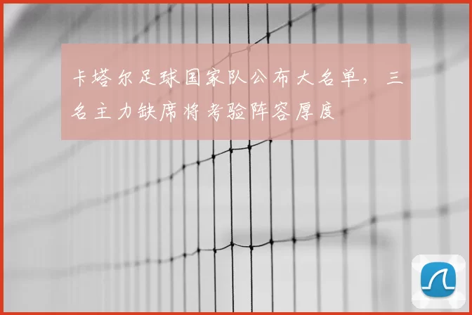 卡塔尔足球国家队公布大名单，三名主力缺席将考验阵容厚度