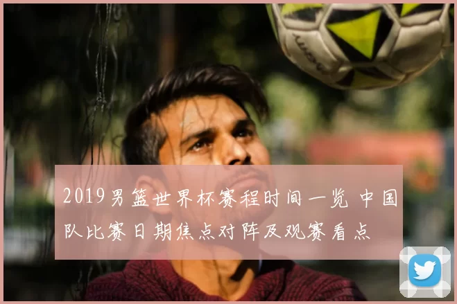 2019男篮世界杯赛程时间一览 中国队比赛日期焦点对阵及观赛看点