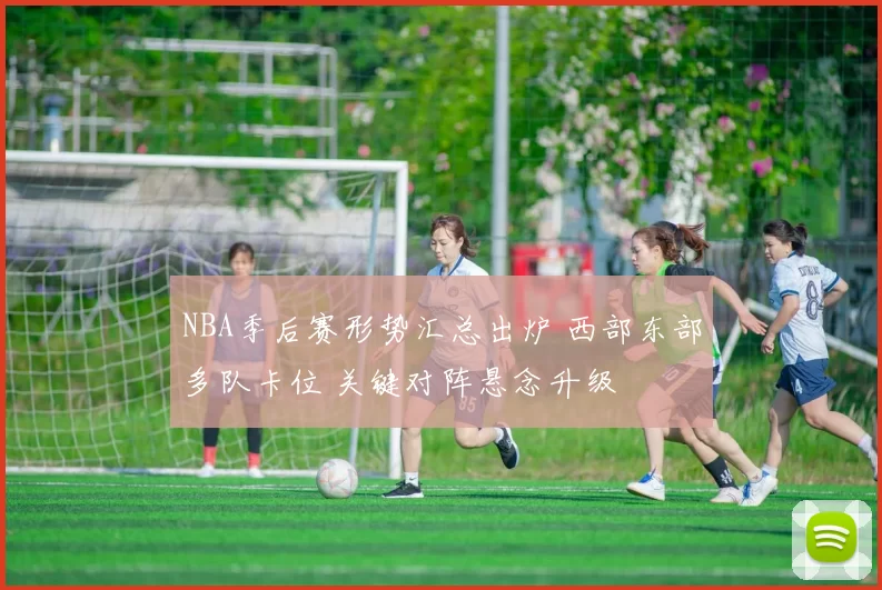 NBA季后赛形势汇总出炉 西部东部多队卡位 关键对阵悬念升级