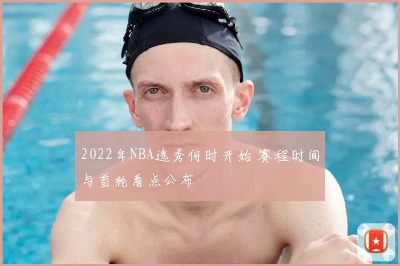 2022年NBA选秀何时开始 赛程时间与首轮看点公布