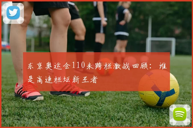 东京奥运会110米跨栏激战回顾：谁是高速栏坛新王者