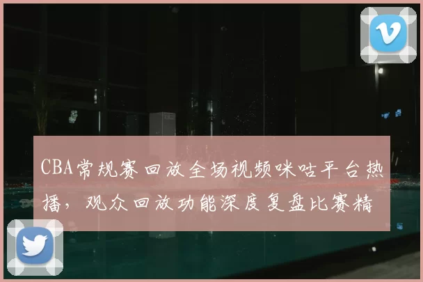 CBA常规赛回放全场视频咪咕平台热播，观众回放功能深度复盘比赛精彩瞬间