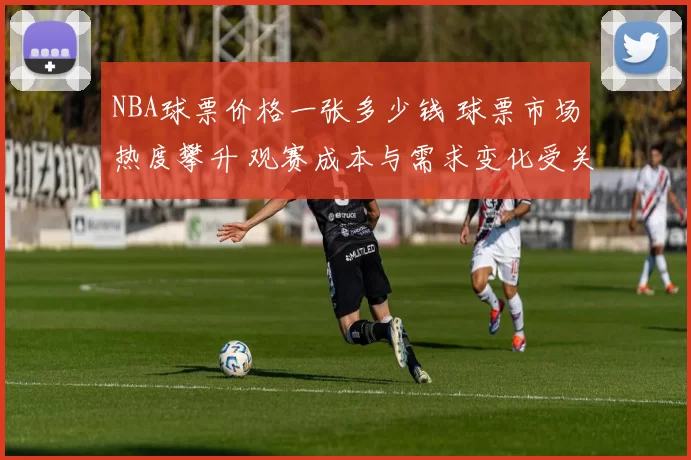 NBA球票价格一张多少钱 球票市场热度攀升 观赛成本与需求变化受关注