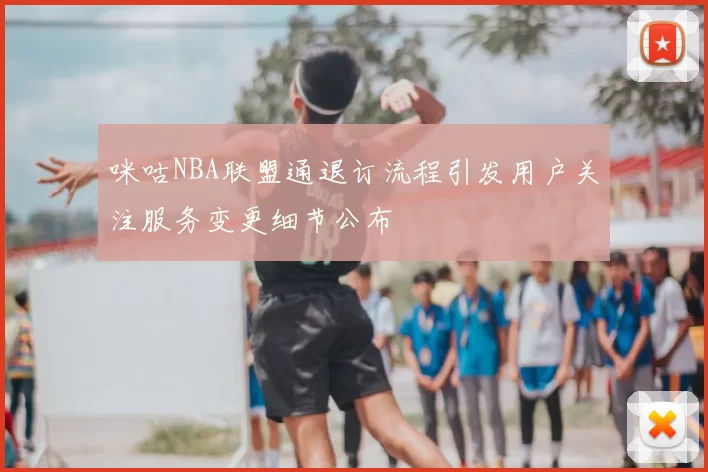 咪咕NBA联盟通退订流程引发用户关注服务变更细节公布
