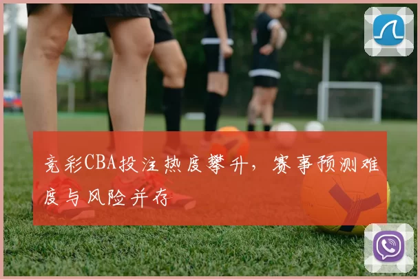 竞彩CBA投注热度攀升，赛事预测难度与风险并存