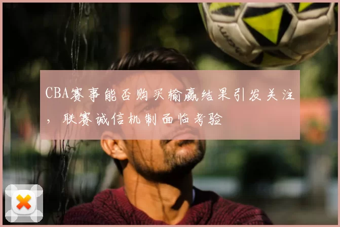CBA赛事能否购买输赢结果引发关注，联赛诚信机制面临考验