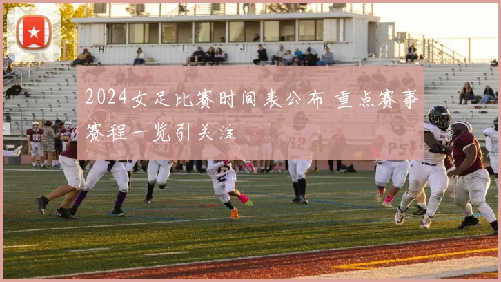 2024女足比赛时间表公布 重点赛事赛程一览引关注