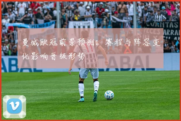 曼城欧冠前景预测：赛程与阵容变化影响晋级形势