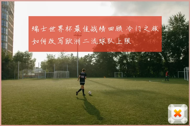 瑞士世界杯最佳战绩回顾 冷门之旅如何改写欧洲二流球队上限