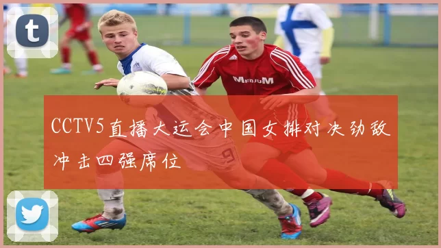 CCTV5直播大运会中国女排对决劲敌冲击四强席位