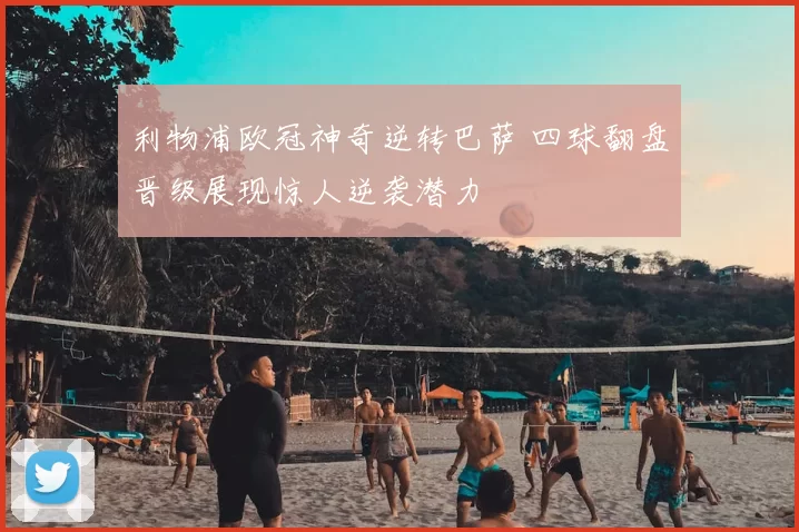 利物浦欧冠神奇逆转巴萨 四球翻盘晋级展现惊人逆袭潜力