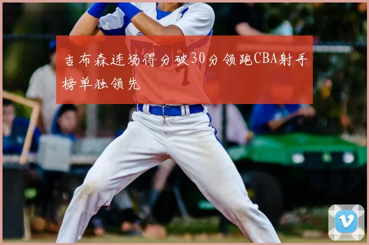 吉布森连场得分破30分领跑CBA射手榜单独领先